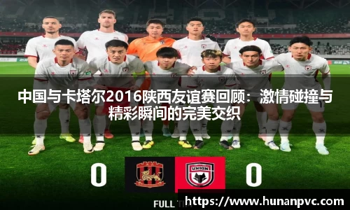 中国与卡塔尔2016陕西友谊赛回顾：激情碰撞与精彩瞬间的完美交织